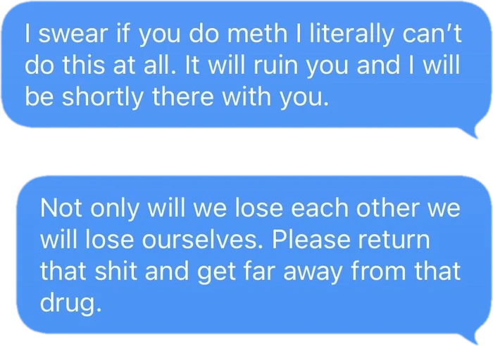 Ed to him: I swear if you do meth I literally can’t do this at all. It will ruin you and I will be shortly there with you. Not only will we lose each other we will lose ourselves. Please return that shit and get far away from that drug.